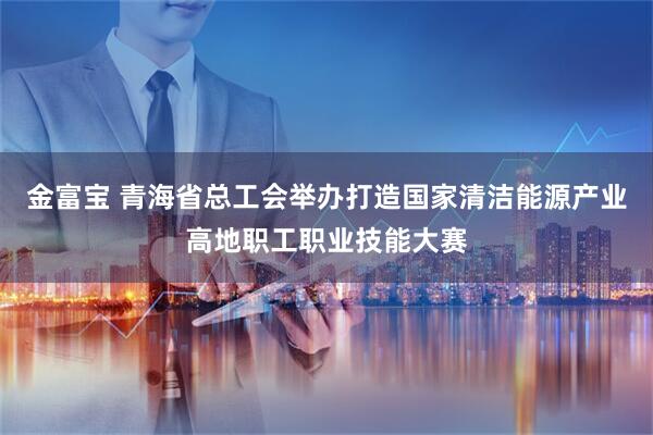 金富宝 青海省总工会举办打造国家清洁能源产业高地职工职业技能大赛