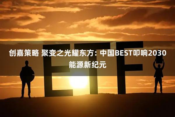 创嘉策略 聚变之光耀东方: 中国BEST叩响2030能源新纪元