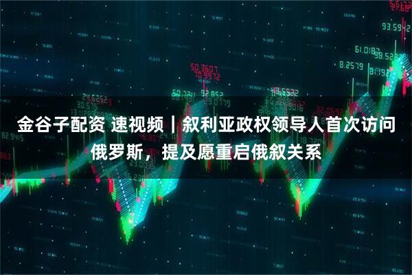 金谷子配资 速视频｜叙利亚政权领导人首次访问俄罗斯，提及愿重启俄叙关系
