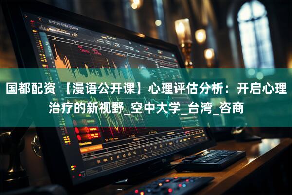 国都配资 【漫语公开课】心理评估分析：开启心理治疗的新视野_空中大学_台湾_咨商