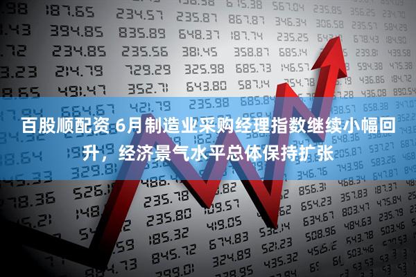 百股顺配资 6月制造业采购经理指数继续小幅回升，经济景气水平总体保持扩张