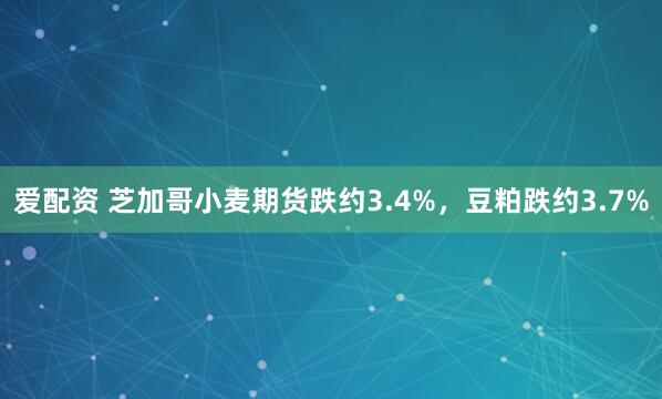 爱配资 芝加哥小麦期货跌约3.4%，豆粕跌约3.7%