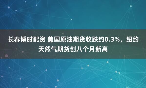 长春博时配资 美国原油期货收跌约0.3%，纽约天然气期货创八个月新高