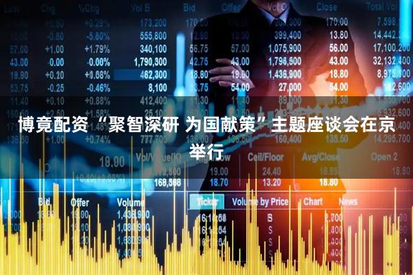 博竟配资 “聚智深研 为国献策”主题座谈会在京举行