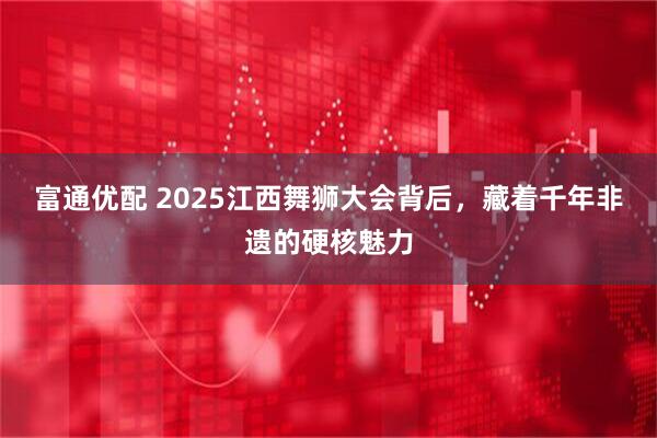 富通优配 2025江西舞狮大会背后，藏着千年非遗的硬核魅力